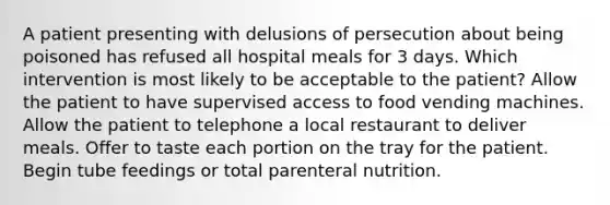 A patient presenting with delusions of persecution about being poisoned has refused all hospital meals for 3 days. Which intervention is most likely to be acceptable to the patient? Allow the patient to have supervised access to food vending machines. Allow the patient to telephone a local restaurant to deliver meals. Offer to taste each portion on the tray for the patient. Begin tube feedings or total parenteral nutrition.