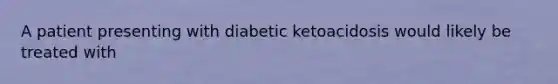 A patient presenting with diabetic ketoacidosis would likely be treated with​