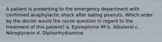 A patient is presenting to the emergency department with confirmed anaphylactic shock after eating peanuts. Which order by the doctor would the nurse question in regard to the treatment of this patient? a. Epinephrine IM b. Albuterol c. Nitroglycerin d. Diphenhydramine