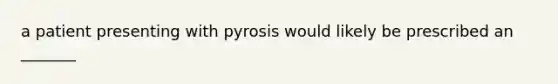 a patient presenting with pyrosis would likely be prescribed an _______