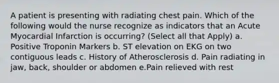 A patient is presenting with radiating chest pain. Which of the following would the nurse recognize as indicators that an Acute Myocardial Infarction is occurring? (Select all that Apply) a. Positive Troponin Markers b. ST elevation on EKG on two contiguous leads c. History of Atherosclerosis d. Pain radiating in jaw, back, shoulder or abdomen e.Pain relieved with rest