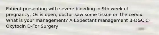 Patient presenting with severe bleeding in 9th week of pregnancy, Os is open, doctor saw some tissue on the cervix. What is your management? A-Expectant management B-D&C C-Oxytocin D-For Surgery