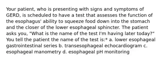 Your patient, who is presenting with signs and symptoms of GERD, is scheduled to have a test that assesses the function of the esophagus' ability to squeeze food down into the stomach and the closer of the lower esophageal sphincter. The patient asks you, "What is the name of the test I'm having later today?" You tell the patient the name of the test is:* a. lower esophageal gastrointestinal series b. transesophageal echocardiogram c. esophageal manometry d. esophageal pH monitoring