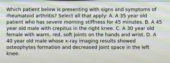 Which patient below is presenting with signs and symptoms of rheumatoid arthritis? Select all that apply: A. A 35 year old patient who has severe morning stiffness for 45 minutes. B. A 45 year old male with crepitus in the right knee. C. A 30 year old female with warm, red, soft joints on the hands and wrist. D. A 40 year old male whose x-ray imaging results showed osteophytes formation and decreased joint space in the left knee.