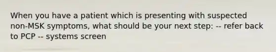 When you have a patient which is presenting with suspected non-MSK symptoms, what should be your next step: -- refer back to PCP -- systems screen