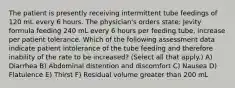 The patient is presently receiving intermittent tube feedings of 120 mL every 6 hours. The physician's orders state: Jevity formula feeding 240 mL every 6 hours per feeding tube, increase per patient tolerance. Which of the following assessment data indicate patient intolerance of the tube feeding and therefore inability of the rate to be increased? (Select all that apply.) A) Diarrhea B) Abdominal distention and discomfort C) Nausea D) Flatulence E) Thirst F) Residual volume greater than 200 mL