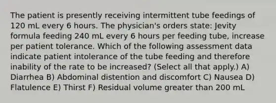 The patient is presently receiving intermittent tube feedings of 120 mL every 6 hours. The physician's orders state: Jevity formula feeding 240 mL every 6 hours per feeding tube, increase per patient tolerance. Which of the following assessment data indicate patient intolerance of the tube feeding and therefore inability of the rate to be increased? (Select all that apply.) A) Diarrhea B) Abdominal distention and discomfort C) Nausea D) Flatulence E) Thirst F) Residual volume greater than 200 mL