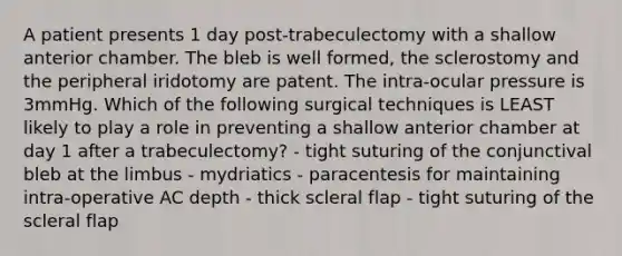 A patient presents 1 day post-trabeculectomy with a shallow anterior chamber. The bleb is well formed, the sclerostomy and the peripheral iridotomy are patent. The intra-ocular pressure is 3mmHg. Which of the following surgical techniques is LEAST likely to play a role in preventing a shallow anterior chamber at day 1 after a trabeculectomy? - tight suturing of the conjunctival bleb at the limbus - mydriatics - paracentesis for maintaining intra-operative AC depth - thick scleral flap - tight suturing of the scleral flap