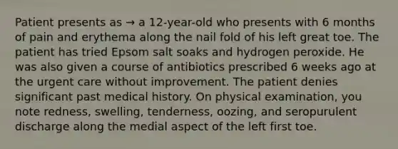 Patient presents as → a 12-year-old who presents with 6 months of pain and erythema along the nail fold of his left great toe. The patient has tried Epsom salt soaks and hydrogen peroxide. He was also given a course of antibiotics prescribed 6 weeks ago at the urgent care without improvement. The patient denies significant past medical history. On physical examination, you note redness, swelling, tenderness, oozing, and seropurulent discharge along the medial aspect of the left first toe.