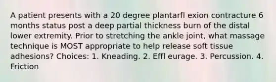 A patient presents with a 20 degree plantarfl exion contracture 6 months status post a deep partial thickness burn of the distal lower extremity. Prior to stretching the ankle joint, what massage technique is MOST appropriate to help release soft tissue adhesions? Choices: 1. Kneading. 2. Effl eurage. 3. Percussion. 4. Friction