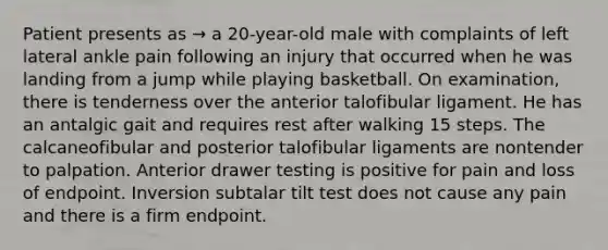 Patient presents as → a 20-year-old male with complaints of left lateral ankle pain following an injury that occurred when he was landing from a jump while playing basketball. On examination, there is tenderness over the anterior talofibular ligament. He has an antalgic gait and requires rest after walking 15 steps. The calcaneofibular and posterior talofibular ligaments are nontender to palpation. Anterior drawer testing is positive for pain and loss of endpoint. Inversion subtalar tilt test does not cause any pain and there is a firm endpoint.