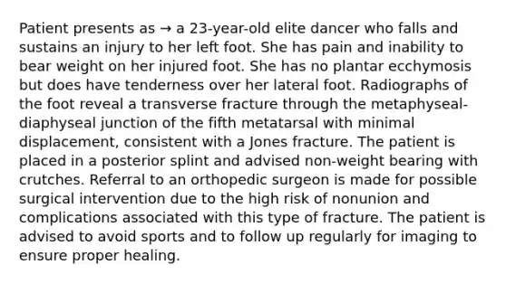 Patient presents as → a 23-year-old elite dancer who falls and sustains an injury to her left foot. She has pain and inability to bear weight on her injured foot. She has no plantar ecchymosis but does have tenderness over her lateral foot. Radiographs of the foot reveal a transverse fracture through the metaphyseal-diaphyseal junction of the fifth metatarsal with minimal displacement, consistent with a Jones fracture. The patient is placed in a posterior splint and advised non-weight bearing with crutches. Referral to an orthopedic surgeon is made for possible surgical intervention due to the high risk of nonunion and complications associated with this type of fracture. The patient is advised to avoid sports and to follow up regularly for imaging to ensure proper healing.