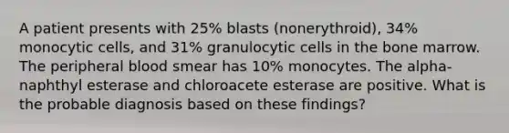 A patient presents with 25% blasts (nonerythroid), 34% monocytic cells, and 31% granulocytic cells in the bone marrow. The peripheral blood smear has 10% monocytes. The alpha-naphthyl esterase and chloroacete esterase are positive. What is the probable diagnosis based on these findings?