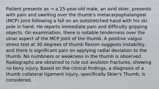 Patient presents as → a 25-year-old male, an avid skier, presents with pain and swelling over the thumb's metacarpophalangeal (MCP) joint following a fall on an outstretched hand with his ski pole in hand. He reports immediate pain and difficulty gripping objects. On examination, there is notable tenderness over the ulnar aspect of the MCP joint of the thumb. A positive valgus stress test at 30 degrees of thumb flexion suggests instability, and there is significant pain on applying radial deviation to the thumb. No numbness or weakness in the thumb is observed. Radiographs are obtained to rule out avulsion fractures, showing no bony injury. Based on the clinical findings, a diagnosis of a thumb collateral ligament injury, specifically Skier's Thumb, is considered.