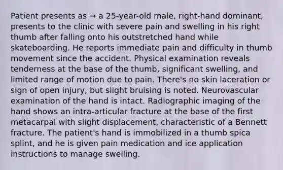 Patient presents as → a 25-year-old male, right-hand dominant, presents to the clinic with severe pain and swelling in his right thumb after falling onto his outstretched hand while skateboarding. He reports immediate pain and difficulty in thumb movement since the accident. Physical examination reveals tenderness at the base of the thumb, significant swelling, and limited range of motion due to pain. There's no skin laceration or sign of open injury, but slight bruising is noted. Neurovascular examination of the hand is intact. Radiographic imaging of the hand shows an intra-articular fracture at the base of the first metacarpal with slight displacement, characteristic of a Bennett fracture. The patient's hand is immobilized in a thumb spica splint, and he is given pain medication and ice application instructions to manage swelling.