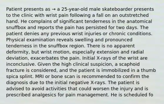 Patient presents as → a 25-year-old male skateboarder presents to the clinic with wrist pain following a fall on an outstretched hand. He complains of significant tenderness in the anatomical snuffbox and reports the pain has persisted for two days. The patient denies any previous wrist injuries or chronic conditions. Physical examination reveals swelling and pronounced tenderness in the snuffbox region. There is no apparent deformity, but wrist motion, especially extension and radial deviation, exacerbates the pain. Initial X-rays of the wrist are inconclusive. Given the high clinical suspicion, a scaphoid fracture is considered, and the patient is immobilized in a thumb spica splint. MRI or bone scan is recommended to confirm the diagnosis due to the initial negative X-rays. The patient is advised to avoid activities that could worsen the injury and is prescribed analgesics for pain management. He is scheduled fo