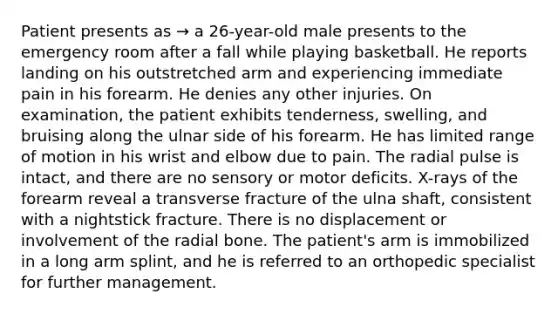 Patient presents as → a 26-year-old male presents to the emergency room after a fall while playing basketball. He reports landing on his outstretched arm and experiencing immediate pain in his forearm. He denies any other injuries. On examination, the patient exhibits tenderness, swelling, and bruising along the ulnar side of his forearm. He has limited range of motion in his wrist and elbow due to pain. The radial pulse is intact, and there are no sensory or motor deficits. X-rays of the forearm reveal a transverse fracture of the ulna shaft, consistent with a nightstick fracture. There is no displacement or involvement of the radial bone. The patient's arm is immobilized in a long arm splint, and he is referred to an orthopedic specialist for further management.