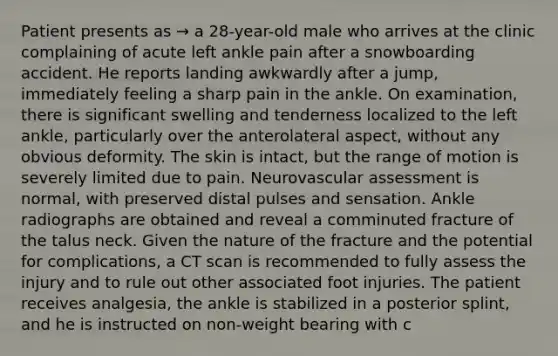 Patient presents as → a 28-year-old male who arrives at the clinic complaining of acute left ankle pain after a snowboarding accident. He reports landing awkwardly after a jump, immediately feeling a sharp pain in the ankle. On examination, there is significant swelling and tenderness localized to the left ankle, particularly over the anterolateral aspect, without any obvious deformity. The skin is intact, but the range of motion is severely limited due to pain. Neurovascular assessment is normal, with preserved distal pulses and sensation. Ankle radiographs are obtained and reveal a comminuted fracture of the talus neck. Given the nature of the fracture and the potential for complications, a CT scan is recommended to fully assess the injury and to rule out other associated foot injuries. The patient receives analgesia, the ankle is stabilized in a posterior splint, and he is instructed on non-weight bearing with c