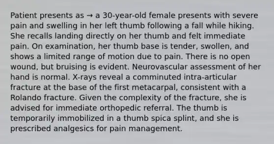 Patient presents as → a 30-year-old female presents with severe pain and swelling in her left thumb following a fall while hiking. She recalls landing directly on her thumb and felt immediate pain. On examination, her thumb base is tender, swollen, and shows a limited range of motion due to pain. There is no open wound, but bruising is evident. Neurovascular assessment of her hand is normal. X-rays reveal a comminuted intra-articular fracture at the base of the first metacarpal, consistent with a Rolando fracture. Given the complexity of the fracture, she is advised for immediate orthopedic referral. The thumb is temporarily immobilized in a thumb spica splint, and she is prescribed analgesics for pain management.