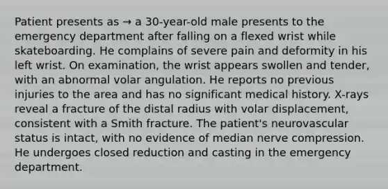 Patient presents as → a 30-year-old male presents to the emergency department after falling on a flexed wrist while skateboarding. He complains of severe pain and deformity in his left wrist. On examination, the wrist appears swollen and tender, with an abnormal volar angulation. He reports no previous injuries to the area and has no significant medical history. X-rays reveal a fracture of the distal radius with volar displacement, consistent with a Smith fracture. The patient's neurovascular status is intact, with no evidence of median nerve compression. He undergoes closed reduction and casting in the emergency department.