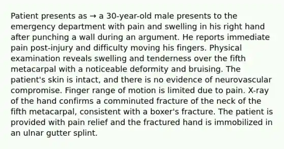 Patient presents as → a 30-year-old male presents to the emergency department with pain and swelling in his right hand after punching a wall during an argument. He reports immediate pain post-injury and difficulty moving his fingers. Physical examination reveals swelling and tenderness over the fifth metacarpal with a noticeable deformity and bruising. The patient's skin is intact, and there is no evidence of neurovascular compromise. Finger range of motion is limited due to pain. X-ray of the hand confirms a comminuted fracture of the neck of the fifth metacarpal, consistent with a boxer's fracture. The patient is provided with pain relief and the fractured hand is immobilized in an ulnar gutter splint.