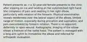 Patient presents as → a 32-year-old female presents to the clinic after slipping on ice and landing on her outstretched right hand. She complains of pain and swelling in her right elbow, particularly with rotation of the forearm. Physical examination reveals tenderness over the lateral aspect of the elbow, limited range of motion, especially during pronation and supination, and pain exacerbated by forearm rotation. There is no apparent deformity or open wound. Radiographic imaging of the elbow shows a fracture of the radial head. The patient is managed with a long-arm splint to immobilize the elbow and referred for orthopedic evaluation.