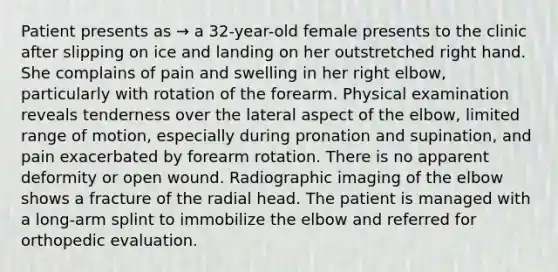 Patient presents as → a 32-year-old female presents to the clinic after slipping on ice and landing on her outstretched right hand. She complains of pain and swelling in her right elbow, particularly with rotation of the forearm. Physical examination reveals tenderness over the lateral aspect of the elbow, limited range of motion, especially during pronation and supination, and pain exacerbated by forearm rotation. There is no apparent deformity or open wound. Radiographic imaging of the elbow shows a fracture of the radial head. The patient is managed with a long-arm splint to immobilize the elbow and referred for orthopedic evaluation.