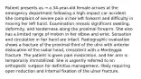 Patient presents as → a 34-year-old female arrives at the emergency department following a high-impact car accident. She complains of severe pain in her left forearm and difficulty in moving her left hand. Examination reveals significant swelling, deformity, and tenderness along the proximal forearm. She also has a limited range of motion in her elbow and wrist. Sensation and circulation in her hand are intact. Radiographic evaluation shows a fracture of the proximal third of the ulna with anterior dislocation of the radial head, consistent with a Monteggia fracture. The patient is given pain medication, and her arm is temporarily immobilized. She is urgently referred to an orthopedic surgeon for definitive management, likely requiring open reduction and internal fixation of the ulnar fracture.