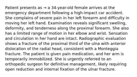 Patient presents as → a 34-year-old female arrives at the emergency department following a high-impact car accident. She complains of severe pain in her left forearm and difficulty in moving her left hand. Examination reveals significant swelling, deformity, and tenderness along the proximal forearm. She also has a limited range of motion in her elbow and wrist. Sensation and circulation in her hand are intact. Radiographic evaluation shows a fracture of the proximal third of the ulna with anterior dislocation of the radial head, consistent with a Monteggia fracture. The patient is given pain medication, and her arm is temporarily immobilized. She is urgently referred to an orthopedic surgeon for definitive management, likely requiring open reduction and internal fixation of the ulnar fracture.