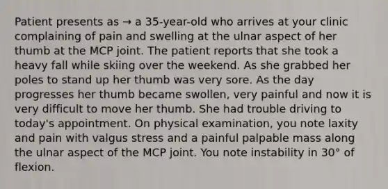 Patient presents as → a 35-year-old who arrives at your clinic complaining of pain and swelling at the ulnar aspect of her thumb at the MCP joint. The patient reports that she took a heavy fall while skiing over the weekend. As she grabbed her poles to stand up her thumb was very sore. As the day progresses her thumb became swollen, very painful and now it is very difficult to move her thumb. She had trouble driving to today's appointment. On physical examination, you note laxity and pain with valgus stress and a painful palpable mass along the ulnar aspect of the MCP joint. You note instability in 30° of flexion.