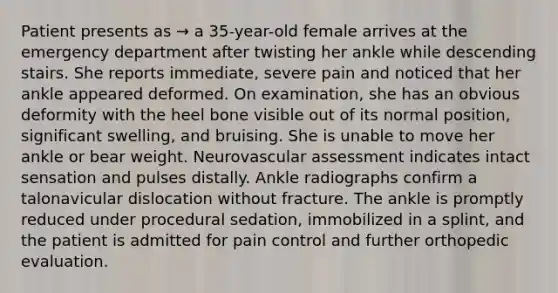 Patient presents as → a 35-year-old female arrives at the emergency department after twisting her ankle while descending stairs. She reports immediate, severe pain and noticed that her ankle appeared deformed. On examination, she has an obvious deformity with the heel bone visible out of its normal position, significant swelling, and bruising. She is unable to move her ankle or bear weight. Neurovascular assessment indicates intact sensation and pulses distally. Ankle radiographs confirm a talonavicular dislocation without fracture. The ankle is promptly reduced under procedural sedation, immobilized in a splint, and the patient is admitted for pain control and further orthopedic evaluation.