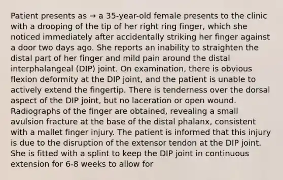 Patient presents as → a 35-year-old female presents to the clinic with a drooping of the tip of her right ring finger, which she noticed immediately after accidentally striking her finger against a door two days ago. She reports an inability to straighten the distal part of her finger and mild pain around the distal interphalangeal (DIP) joint. On examination, there is obvious flexion deformity at the DIP joint, and the patient is unable to actively extend the fingertip. There is tenderness over the dorsal aspect of the DIP joint, but no laceration or open wound. Radiographs of the finger are obtained, revealing a small avulsion fracture at the base of the distal phalanx, consistent with a mallet finger injury. The patient is informed that this injury is due to the disruption of the extensor tendon at the DIP joint. She is fitted with a splint to keep the DIP joint in continuous extension for 6-8 weeks to allow for