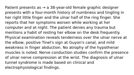 Patient presents as → a 38-year-old female graphic designer presents with a four-month history of numbness and tingling in her right little finger and the ulnar half of the ring finger. She reports that her symptoms worsen while working at her computer and at night. The patient denies any trauma but mentions a habit of resting her elbow on the desk frequently. Physical examination reveals tenderness over the ulnar nerve at the elbow, positive Tinel's sign at Guyon's canal, and mild weakness in finger abduction. No atrophy of the hypothenar muscles is noted. Nerve conduction studies confirm the presence of ulnar nerve compression at the wrist. The diagnosis of ulnar tunnel syndrome is made based on clinical and electrophysiological findings.