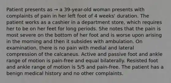 Patient presents as → a 39-year-old woman presents with complaints of pain in her left foot of 4 weeks' duration. The patient works as a cashier in a department store, which requires her to be on her feet for long periods. She notes that the pain is most severe on the bottom of her foot and is worse upon arising in the morning and then it subsides with ambulation. On examination, there is no pain with medial and lateral compression of the calcaneus. Active and passive foot and ankle range of motion is pain-free and equal bilaterally. Resisted foot and ankle range of motion is 5/5 and pain-free. The patient has a benign medical history and no other complaints.