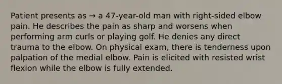 Patient presents as → a 47-year-old man with right-sided elbow pain. He describes the pain as sharp and worsens when performing arm curls or playing golf. He denies any direct trauma to the elbow. On physical exam, there is tenderness upon palpation of the medial elbow. Pain is elicited with resisted wrist flexion while the elbow is fully extended.