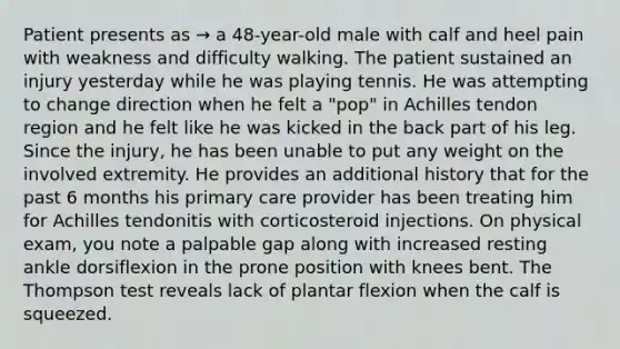 Patient presents as → a 48-year-old male with calf and heel pain with weakness and difficulty walking. The patient sustained an injury yesterday while he was playing tennis. He was attempting to change direction when he felt a "pop" in Achilles tendon region and he felt like he was kicked in the back part of his leg. Since the injury, he has been unable to put any weight on the involved extremity. He provides an additional history that for the past 6 months his primary care provider has been treating him for Achilles tendonitis with corticosteroid injections. On physical exam, you note a palpable gap along with increased resting ankle dorsiflexion in the prone position with knees bent. The Thompson test reveals lack of plantar flexion when the calf is squeezed.