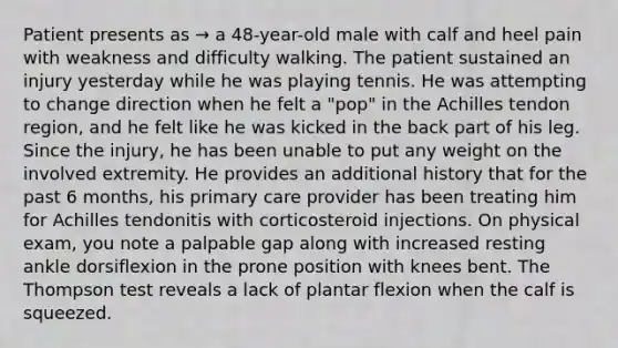 Patient presents as → a 48-year-old male with calf and heel pain with weakness and difficulty walking. The patient sustained an injury yesterday while he was playing tennis. He was attempting to change direction when he felt a "pop" in the Achilles tendon region, and he felt like he was kicked in the back part of his leg. Since the injury, he has been unable to put any weight on the involved extremity. He provides an additional history that for the past 6 months, his primary care provider has been treating him for Achilles tendonitis with corticosteroid injections. On physical exam, you note a palpable gap along with increased resting ankle dorsiflexion in the prone position with knees bent. The Thompson test reveals a lack of plantar flexion when the calf is squeezed.