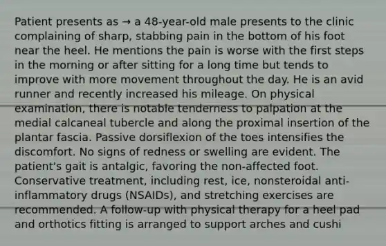 Patient presents as → a 48-year-old male presents to the clinic complaining of sharp, stabbing pain in the bottom of his foot near the heel. He mentions the pain is worse with the first steps in the morning or after sitting for a long time but tends to improve with more movement throughout the day. He is an avid runner and recently increased his mileage. On physical examination, there is notable tenderness to palpation at the medial calcaneal tubercle and along the proximal insertion of the plantar fascia. Passive dorsiflexion of the toes intensifies the discomfort. No signs of redness or swelling are evident. The patient's gait is antalgic, favoring the non-affected foot. Conservative treatment, including rest, ice, nonsteroidal anti-inflammatory drugs (NSAIDs), and stretching exercises are recommended. A follow-up with physical therapy for a heel pad and orthotics fitting is arranged to support arches and cushi