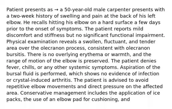 Patient presents as → a 50-year-old male carpenter presents with a two-week history of swelling and pain at the back of his left elbow. He recalls hitting his elbow on a hard surface a few days prior to the onset of symptoms. The patient reports mild discomfort and stiffness but no significant functional impairment. Physical examination reveals a swollen, fluctuant, and tender area over the olecranon process, consistent with olecranon bursitis. There is no overlying erythema or warmth, and the range of motion of the elbow is preserved. The patient denies fever, chills, or any other systemic symptoms. Aspiration of the bursal fluid is performed, which shows no evidence of infection or crystal-induced arthritis. The patient is advised to avoid repetitive elbow movements and direct pressure on the affected area. Conservative management includes the application of ice packs, the use of an elbow pad for cushioning, and