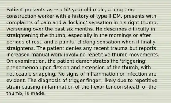 Patient presents as → a 52-year-old male, a long-time construction worker with a history of type II DM, presents with complaints of pain and a 'locking' sensation in his right thumb, worsening over the past six months. He describes difficulty in straightening the thumb, especially in the mornings or after periods of rest, and a painful clicking sensation when it finally straightens. The patient denies any recent trauma but reports increased manual work involving repetitive thumb movements. On examination, the patient demonstrates the 'triggering' phenomenon upon flexion and extension of the thumb, with noticeable snapping. No signs of inflammation or infection are evident. The diagnosis of trigger finger, likely due to repetitive strain causing inflammation of the flexor tendon sheath of the thumb, is made.