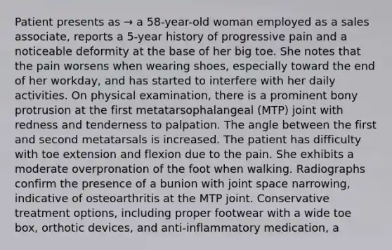 Patient presents as → a 58-year-old woman employed as a sales associate, reports a 5-year history of progressive pain and a noticeable deformity at the base of her big toe. She notes that the pain worsens when wearing shoes, especially toward the end of her workday, and has started to interfere with her daily activities. On physical examination, there is a prominent bony protrusion at the first metatarsophalangeal (MTP) joint with redness and tenderness to palpation. The angle between the first and second metatarsals is increased. The patient has difficulty with toe extension and flexion due to the pain. She exhibits a moderate overpronation of the foot when walking. Radiographs confirm the presence of a bunion with joint space narrowing, indicative of osteoarthritis at the MTP joint. Conservative treatment options, including proper footwear with a wide toe box, orthotic devices, and anti-inflammatory medication, a