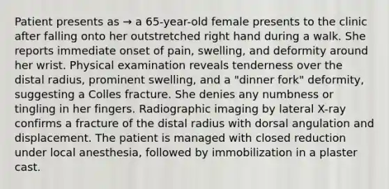 Patient presents as → a 65-year-old female presents to the clinic after falling onto her outstretched right hand during a walk. She reports immediate onset of pain, swelling, and deformity around her wrist. Physical examination reveals tenderness over the distal radius, prominent swelling, and a "dinner fork" deformity, suggesting a Colles fracture. She denies any numbness or tingling in her fingers. Radiographic imaging by lateral X-ray confirms a fracture of the distal radius with dorsal angulation and displacement. The patient is managed with closed reduction under local anesthesia, followed by immobilization in a plaster cast.