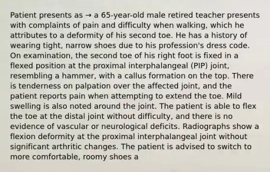 Patient presents as → a 65-year-old male retired teacher presents with complaints of pain and difficulty when walking, which he attributes to a deformity of his second toe. He has a history of wearing tight, narrow shoes due to his profession's dress code. On examination, the second toe of his right foot is fixed in a flexed position at the proximal interphalangeal (PIP) joint, resembling a hammer, with a callus formation on the top. There is tenderness on palpation over the affected joint, and the patient reports pain when attempting to extend the toe. Mild swelling is also noted around the joint. The patient is able to flex the toe at the distal joint without difficulty, and there is no evidence of vascular or neurological deficits. Radiographs show a flexion deformity at the proximal interphalangeal joint without significant arthritic changes. The patient is advised to switch to more comfortable, roomy shoes a