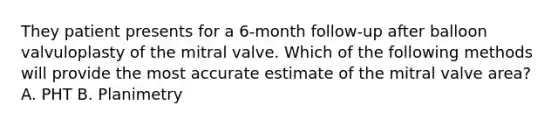 They patient presents for a 6-month follow-up after balloon valvuloplasty of the mitral valve. Which of the following methods will provide the most accurate estimate of the mitral valve area? A. PHT B. Planimetry