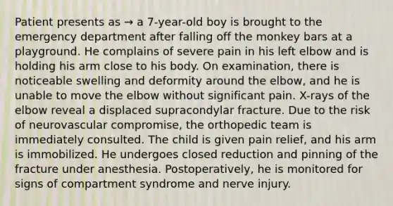 Patient presents as → a 7-year-old boy is brought to the emergency department after falling off the monkey bars at a playground. He complains of severe pain in his left elbow and is holding his arm close to his body. On examination, there is noticeable swelling and deformity around the elbow, and he is unable to move the elbow without significant pain. X-rays of the elbow reveal a displaced supracondylar fracture. Due to the risk of neurovascular compromise, the orthopedic team is immediately consulted. The child is given pain relief, and his arm is immobilized. He undergoes closed reduction and pinning of the fracture under anesthesia. Postoperatively, he is monitored for signs of compartment syndrome and nerve injury.