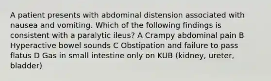 A patient presents with abdominal distension associated with nausea and vomiting. Which of the following findings is consistent with a paralytic ileus? A Crampy abdominal pain B Hyperactive bowel sounds C Obstipation and failure to pass flatus D Gas in small intestine only on KUB (kidney, ureter, bladder)