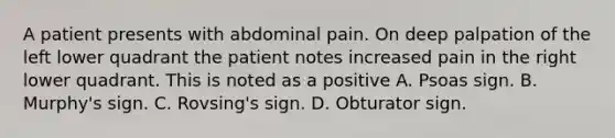 A patient presents with abdominal pain. On deep palpation of the left lower quadrant the patient notes increased pain in the right lower quadrant. This is noted as a positive A. Psoas sign. B. Murphy's sign. C. Rovsing's sign. D. Obturator sign.