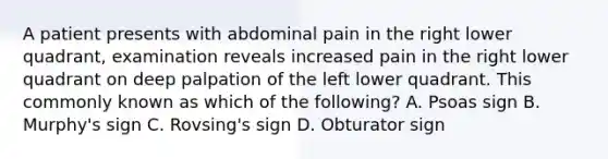 A patient presents with abdominal pain in the right lower quadrant, examination reveals increased pain in the right lower quadrant on deep palpation of the left lower quadrant. This commonly known as which of the following? A. Psoas sign B. Murphy's sign C. Rovsing's sign D. Obturator sign