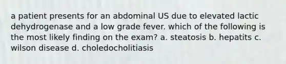 a patient presents for an abdominal US due to elevated lactic dehydrogenase and a low grade fever. which of the following is the most likely finding on the exam? a. steatosis b. hepatits c. wilson disease d. choledocholitiasis