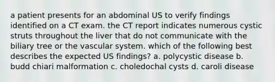 a patient presents for an abdominal US to verify findings identified on a CT exam. the CT report indicates numerous cystic struts throughout the liver that do not communicate with the biliary tree or the vascular system. which of the following best describes the expected US findings? a. polycystic disease b. budd chiari malformation c. choledochal cysts d. caroli disease